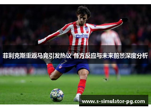 菲利克斯重返马竞引发热议 各方反应与未来前景深度分析