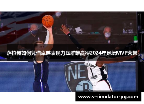 萨拉赫如何凭借卓越表现力压群雄赢得2024年足坛MVP荣誉