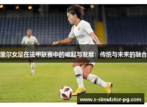 里尔女足在法甲联赛中的崛起与发展:传统与未来的融合 里尔女足在法甲联赛中的崛起与发展:传统与未来的融合