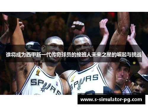 谁将成为西甲新一代传奇球员的接班人未来之星的崛起与挑战 谁将成为西甲新一代传奇球员的接班人未来之星的崛起与挑战