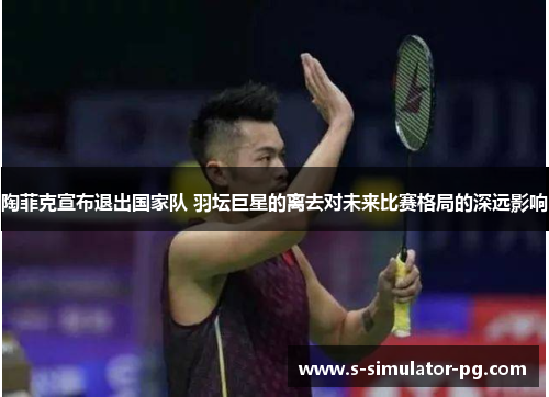 陶菲克宣布退出国家队 羽坛巨星的离去对未来比赛格局的深远影响
