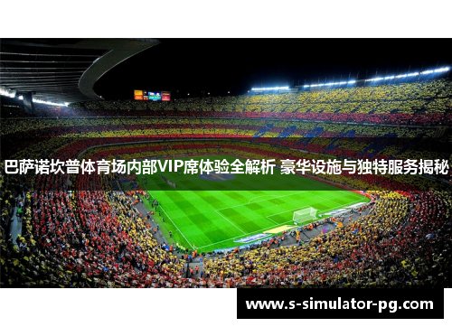 巴萨诺坎普体育场内部VIP席体验全解析 豪华设施与独特服务揭秘 巴萨诺坎普体育场内部VIP席体验全解析 豪华设施与独特服务揭秘