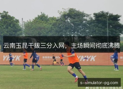 云南玉昆干拔三分入网,主场瞬间彻底沸腾 云南玉昆干拔三分入网,主场瞬间彻底沸腾